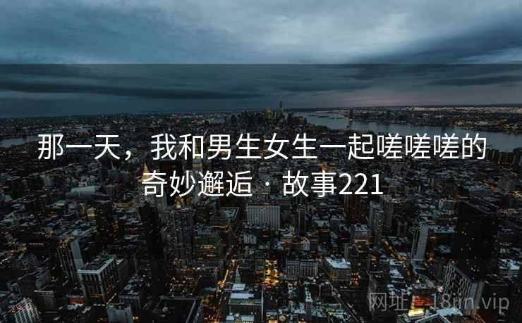 那一天，我和男生女生一起嗟嗟嗟的奇妙邂逅 · 故事221