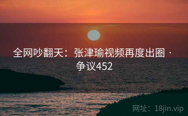 全网吵翻天:张津瑜视频再度出圈 · 争议452