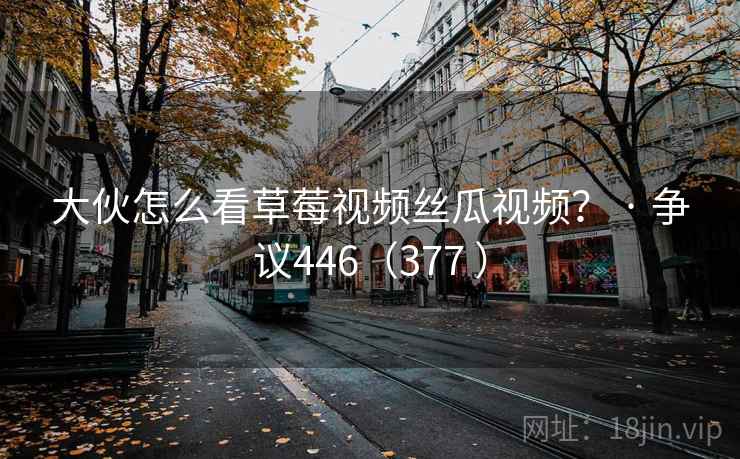 大伙怎么看草莓视频丝瓜视频？ · 争议446（377 ）