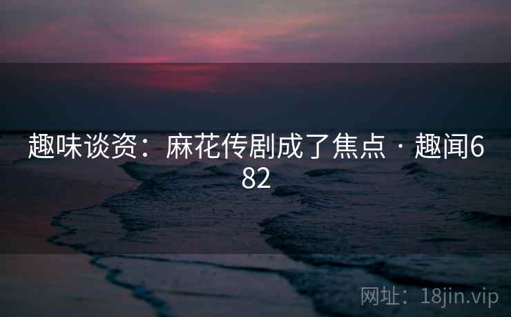 趣味谈资：麻花传剧成了焦点 · 趣闻682