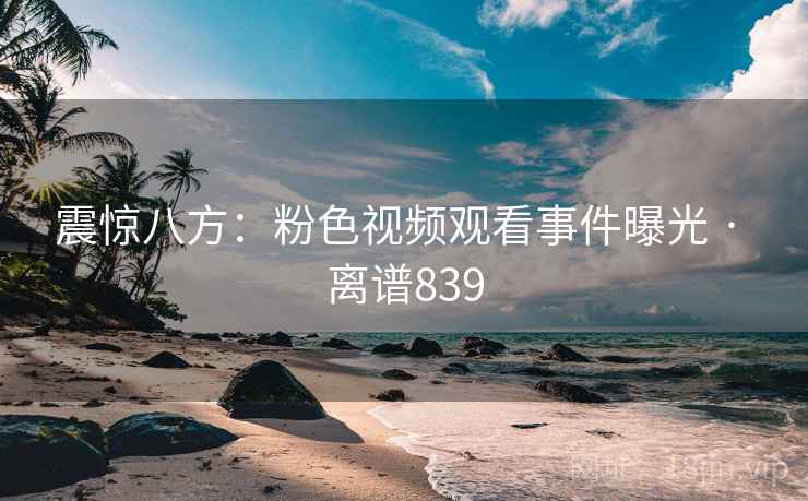 震惊八方：粉色视频观看事件曝光 · 离谱839
