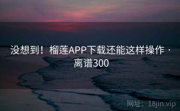 没想到！榴莲APP下载还能这样操作 · 离谱300