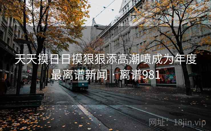 天天摸日日摸狠狠添高潮喷成为年度最离谱新闻 · 离谱981